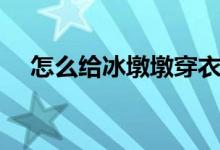 怎么给冰墩墩穿衣服（怎么给冰箱除霜）