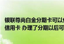 银联尊尚白金分期卡可以免年费吗 什么是银联尊尚白金分期信用卡 办理了分期以后可以享受哪些服务