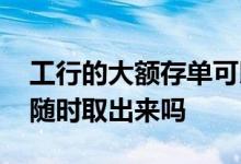 工行的大额存单可以随时取吗 大额存单可以随时取出来吗