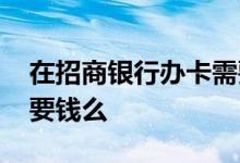 在招商银行办卡需要什么条件 招商银行开卡要钱么