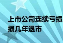 上市公司连续亏损几年退市 上市公司连续亏损几年退市