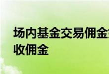场内基金交易佣金如何收取 买场内基金怎么收佣金