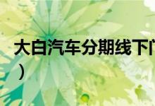 大白汽车分期线下门店（大白汽车分期靠谱吗）
