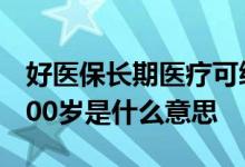 好医保长期医疗可续保至100岁 好医保续保100岁是什么意思