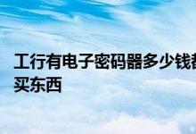 工行有电子密码器多少钱都得用么 工行电子密码器怎么用来买东西