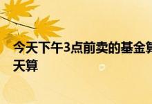 今天下午3点前卖的基金算哪天的 今天九点买卖的基金按哪天算