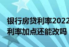 银行房贷利率2022年最新调整政策 银行房贷利率加点还能改吗
