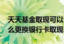 天天基金取现可以切换银行卡吗 天天基金怎么更换银行卡取现
