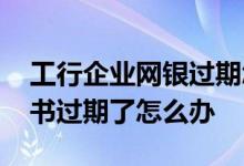 工行企业网银过期怎么办理 工行企业网银证书过期了怎么办