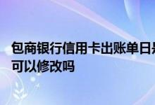 包商银行信用卡出账单日是几号 包商银行信用卡的账单日期可以修改吗