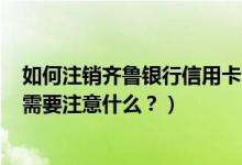 如何注销齐鲁银行信用卡（齐鲁银行信用卡到期怎么换卡？需要注意什么？）