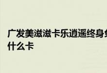 广发美滋滋卡乐逍遥终身免年费吗 广发信用卡终身免年费是什么卡