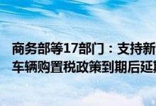 商务部等17部门：支持新能源汽车消费研究免征新能源汽车车辆购置税政策到期后延期问题