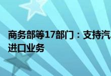 商务部等17部门：支持汽车整车进口口岸地区开展汽车平行进口业务