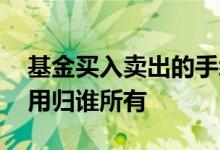 基金买入卖出的手续费归谁 基金买入卖出费用归谁所有