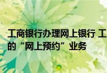 工商银行办理网上银行 工商银行：什么是工行个人网上银行的“网上预约”业务