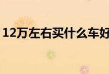 12万左右买什么车好（这些车型获得好口碑）