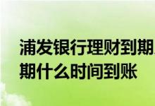 浦发银行理财到期几天到账 浦发银行理财到期什么时间到账