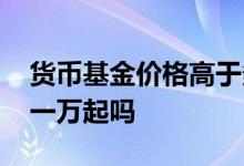 货币基金价格高于多少不要买 货币基金都是一万起吗