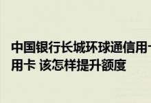 中国银行长城环球通信用卡刷金卡 中国银行的长城环球通信用卡 该怎样提升额度