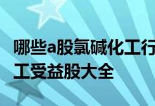 哪些a股氯碱化工行业个股受益2022年氯碱化工受益股大全