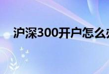 沪深300开户怎么办理 沪深300怎么开户