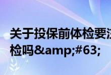 关于投保前体检要注意哪些？投保前有必要体检吗&#63;