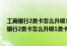 工商银行2类卡怎么升级1类卡必须要到开户行办理吗 工商银行2类卡怎么升级1类卡