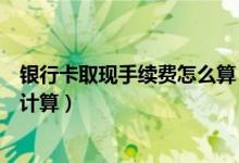 银行卡取现手续费怎么算（赣州银行信用卡取现手续费如何计算）