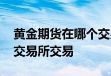 黄金期货在哪个交易所交易 黄金期货在哪个交易所交易