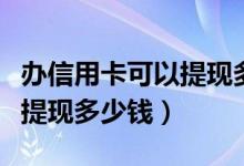 办信用卡可以提现多少时间多久（办信用卡能提现多少钱）
