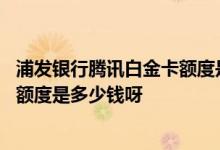 浦发银行腾讯白金卡额度是多少钱 浦发腾讯联名信用卡白金额度是多少钱呀