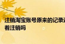 注销淘宝账号原来的记录还会有吗 注销淘宝账号支付宝也跟着注销吗