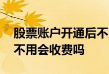 股票账户开通后不用会收费 股票账户开通后不用会收费吗