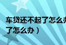 车贷还不起了怎么办会不会坐牢（车贷还不起了怎么办）