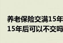 养老保险交满15年后可以不交 养老保险交满15年后可以不交吗