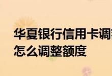 华夏银行信用卡调额度方式 华夏银行信用卡怎么调整额度