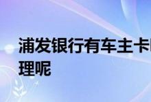浦发银行有车主卡吗 浦发银行车主卡怎么办理呢