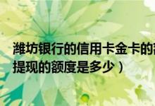 潍坊银行的信用卡金卡的额度一般是多少（潍坊银行信用卡提现的额度是多少）