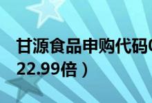 甘源食品申购代码002991（发行市盈率预估22.99倍）