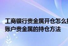 工商银行贵金属开仓怎么操作 工商银行：如何通过短信查询账户贵金属的持仓方法