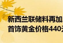 新西兰联储料再加息50个基点 7月13日金兰首饰黄金价格440元/克