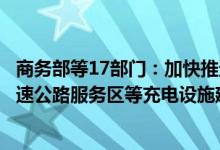 商务部等17部门：加快推进居住社区、停车场、加油站、高速公路服务区等充电设施建设
