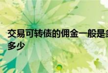 交易可转债的佣金一般是多少知乎 交易可转债的佣金一般是多少