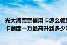 光大淘票票信用卡怎么领取电影票 有人知道光大淘票票信用卡额度一万最高升到多少吗 要怎么提高额度