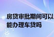 房贷审批期间可以申请车贷吗 房贷审批中还能办理车贷吗