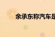 余承东称汽车是华为唯一亏损业务