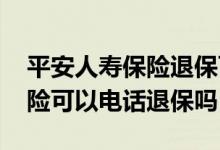 平安人寿保险退保可以打电话退保吗 平安保险可以电话退保吗