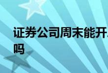 证券公司周末能开户吗 证券公司周末办业务吗