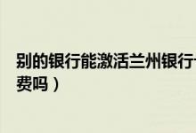 别的银行能激活兰州银行卡吗（兰州银行信用卡没激活有年费吗）